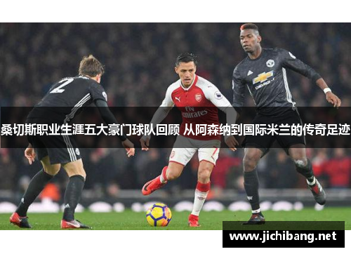 桑切斯职业生涯五大豪门球队回顾 从阿森纳到国际米兰的传奇足迹